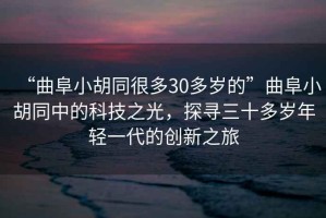 “曲阜小胡同很多30多歲的”曲阜小胡同中的科技之光，探尋三十多歲年輕一代的創(chuàng)新之旅