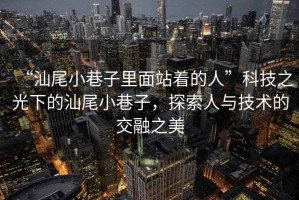 “汕尾小巷子里面站著的人”科技之光下的汕尾小巷子，探索人與技術(shù)的交融之美