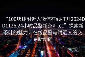“100塊錢附近人微信在線打開2024DD1126.24小時品鑒新茶葉.cc”探索新茶葉的魅力，在線品鑒與附近人的交易新動向