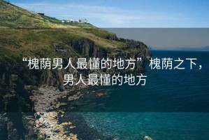 “槐蔭男人最懂的地方”槐蔭之下，男人最懂的地方