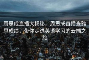 周思成直播大揭秘，周思成直播查雅思成績(jī)，帶你走進(jìn)英語(yǔ)學(xué)習(xí)的云端之旅