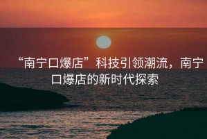“南寧口爆店”科技引領(lǐng)潮流，南寧口爆店的新時(shí)代探索