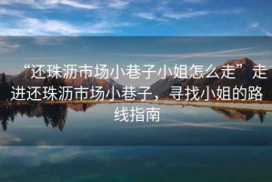 “還珠瀝市場(chǎng)小巷子小姐怎么走”走進(jìn)還珠瀝市場(chǎng)小巷子，尋找小姐的路線(xiàn)指南