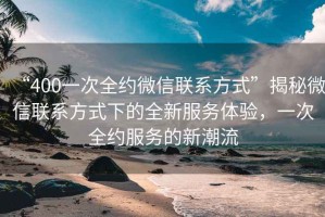 “400一次全約微信聯(lián)系方式”揭秘微信聯(lián)系方式下的全新服務(wù)體驗(yàn)，一次全約服務(wù)的新潮流