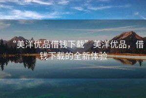“美洋優(yōu)品借錢下載”美洋優(yōu)品，借錢下載的全新體驗