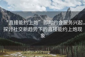 “直接能約上炮”即時(shí)約會服務(wù)興起，探討社交新趨勢下的直接能約上炮現(xiàn)象