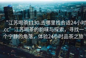 “江蘇喝茶1130.去哪里找合適24小時.cc”江蘇喝茶的韻味與探索，尋找一個寧靜的角落，體驗(yàn)24小時品茶之旅