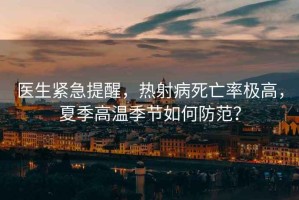 醫(yī)生緊急提醒，熱射病死亡率極高，夏季高溫季節(jié)如何防范？