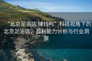 “北京足浴店 賺錢嗎”科技視角下的北京足浴店，盈利能力分析與行業(yè)洞察