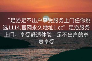 “足浴足不出戶享受服務(wù)上門(mén)任你挑選1114.官網(wǎng)永久地址1.cc”足浴服務(wù)上門(mén)，享受舒適體驗(yàn)—足不出戶的尊貴享受
