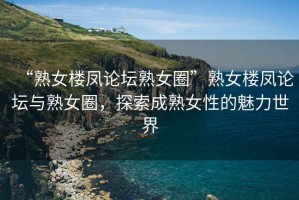 “熟女樓鳳論壇熟女圈”熟女樓鳳論壇與熟女圈，探索成熟女性的魅力世界