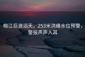 榕江巨浪滔天，253米洪峰水位預(yù)警，警報(bào)聲聲入耳