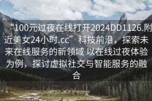 “100元過夜在線打開2024DD1126.附近美女24小時.cc”科技前沿，探索未來在線服務(wù)的新領(lǐng)域 以在線過夜體驗為例，探討虛擬社交與智能服務(wù)的融合