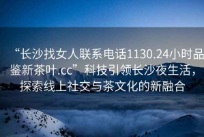 “長沙找女人聯(lián)系電話1130.24小時品鑒新茶葉.cc”科技引領(lǐng)長沙夜生活，探索線上社交與茶文化的新融合