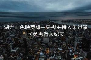 湖光山色映英雄—央視主持人朱迅景區(qū)英勇救人紀實