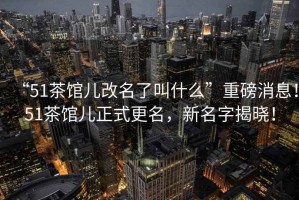 “51茶館兒改名了叫什么”重磅消息！51茶館兒正式更名，新名字揭曉！