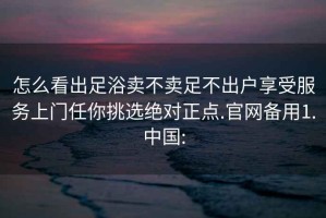 怎么看出足浴賣不賣足不出戶享受服務(wù)上門任你挑選絕對正點(diǎn).官網(wǎng)備用1.中國: