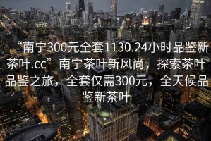 “南寧300元全套1130.24小時品鑒新茶葉.cc”南寧茶葉新風(fēng)尚，探索茶葉品鑒之旅，全套僅需300元，全天候品鑒新茶葉