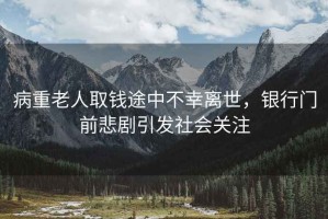 病重老人取錢途中不幸離世，銀行門前悲劇引發(fā)社會(huì)關(guān)注