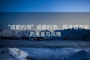 “成都約泡”成都約泡，探尋城市中的美景與風(fēng)情