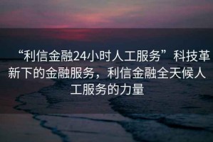 “利信金融24小時(shí)人工服務(wù)”科技革新下的金融服務(wù)，利信金融全天候人工服務(wù)的力量