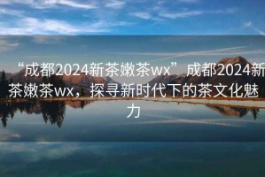 “成都2024新茶嫩茶wx”成都2024新茶嫩茶wx，探尋新時代下的茶文化魅力