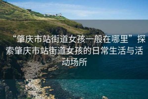 “肇慶市站街道女孩一般在哪里”探索肇慶市站街道女孩的日常生活與活動場所