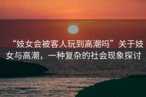 “妓女會被客人玩到高潮嗎”關(guān)于妓女與高潮，一種復(fù)雜的社會現(xiàn)象探討