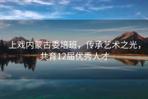 上戲內(nèi)蒙古委培班，傳承藝術(shù)之光，共育12屆優(yōu)秀人才