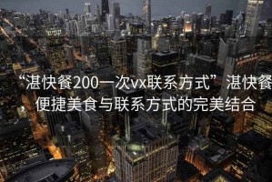 “湛快餐200一次vx聯(lián)系方式”湛快餐，便捷美食與聯(lián)系方式的完美結(jié)合