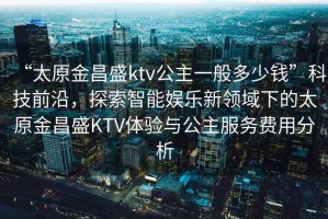 “太原金昌盛ktv公主一般多少錢”科技前沿，探索智能娛樂新領(lǐng)域下的太原金昌盛KTV體驗(yàn)與公主服務(wù)費(fèi)用分析