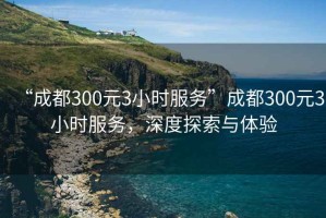 “成都300元3小時服務(wù)”成都300元3小時服務(wù)，深度探索與體驗