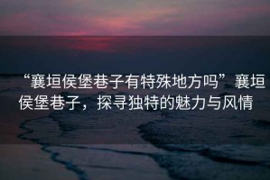 “襄垣侯堡巷子有特殊地方嗎”襄垣侯堡巷子，探尋獨(dú)特的魅力與風(fēng)情