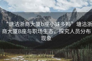 “塘沽浙商大廈b座小妹多嗎”塘沽浙商大廈B座與職場生態(tài)，探究人員分布現(xiàn)象