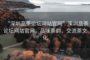 “深圳品茶論壇網(wǎng)站官網(wǎng)”深圳品茶論壇網(wǎng)站官網(wǎng)，品味茶韻，交流茶文化