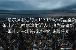 “哈爾濱附近的人1130.24小時品鑒新茶葉.cc”哈爾濱附近人士熱烈品鑒新茶葉，一場跨越時空的味蕾盛宴