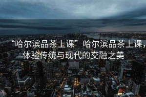 “哈爾濱品茶上課”哈爾濱品茶上課，體驗(yàn)傳統(tǒng)與現(xiàn)代的交融之美