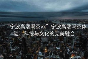 “寧波高端喝茶vx”寧波高端喝茶體驗(yàn)，科技與文化的完美融合