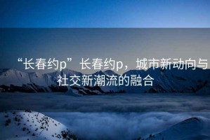 “長(zhǎng)春約p”長(zhǎng)春約p，城市新動(dòng)向與社交新潮流的融合