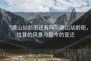 “唐山站前街還有嗎”唐山站前街，往昔的風(fēng)景與現(xiàn)今的變遷