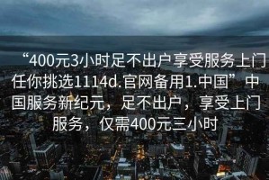 “400元3小時(shí)足不出戶享受服務(wù)上門任你挑選1114d.官網(wǎng)備用1.中國(guó)”中國(guó)服務(wù)新紀(jì)元，足不出戶，享受上門服務(wù)，僅需400元三小時(shí)