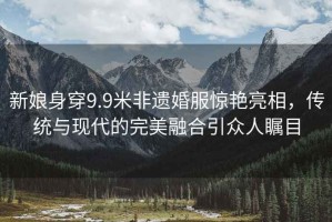 新娘身穿9.9米非遺婚服驚艷亮相，傳統(tǒng)與現(xiàn)代的完美融合引眾人矚目