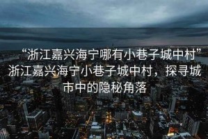 “浙江嘉興海寧哪有小巷子城中村”浙江嘉興海寧小巷子城中村，探尋城市中的隱秘角落