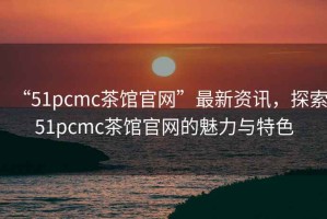 “51pcmc茶館官網(wǎng)”最新資訊，探索51pcmc茶館官網(wǎng)的魅力與特色