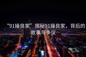 “91操良家”揭秘91操良家，背后的故事與爭(zhēng)議