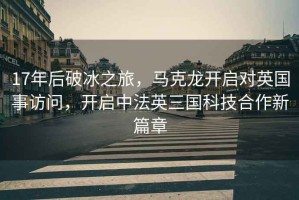 17年后破冰之旅，馬克龍開啟對英國事訪問，開啟中法英三國科技合作新篇章