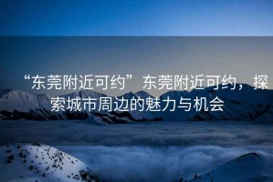 “東莞附近可約”東莞附近可約，探索城市周邊的魅力與機會