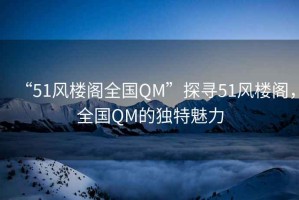 “51風(fēng)樓閣全國QM”探尋51風(fēng)樓閣，全國QM的獨特魅力