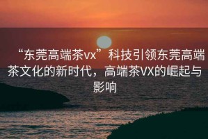 “東莞高端茶vx”科技引領(lǐng)東莞高端茶文化的新時(shí)代，高端茶VX的崛起與影響