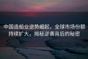 中國造船業(yè)逆勢崛起，全球市場份額持續(xù)擴大，揭秘逆襲背后的秘密